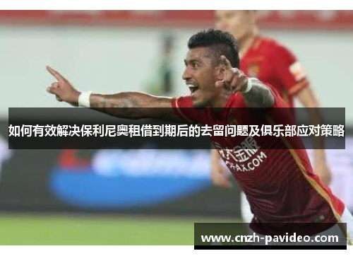 如何有效解决保利尼奥租借到期后的去留问题及俱乐部应对策略