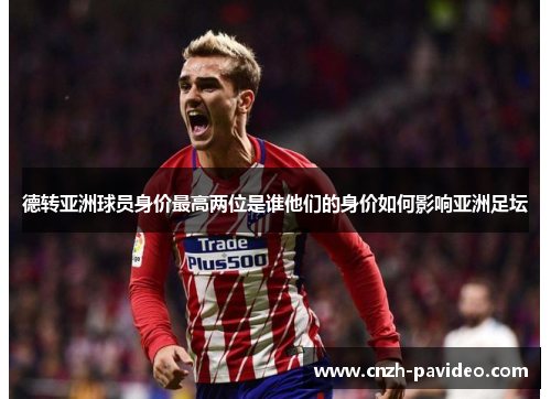 德转亚洲球员身价最高两位是谁他们的身价如何影响亚洲足坛