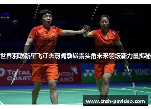 世界羽联新星飞汀杰蔚阀敏崭露头角未来羽坛新力量揭秘