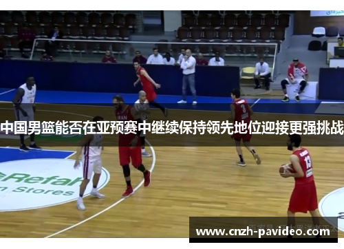 中国男篮能否在亚预赛中继续保持领先地位迎接更强挑战