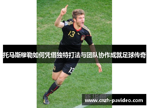 托马斯穆勒如何凭借独特打法与团队协作成就足球传奇