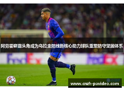 阿劳霍崭露头角成为乌拉圭防线新核心助力球队重塑防守坚固体系