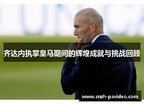 齐达内执掌皇马期间的辉煌成就与挑战回顾