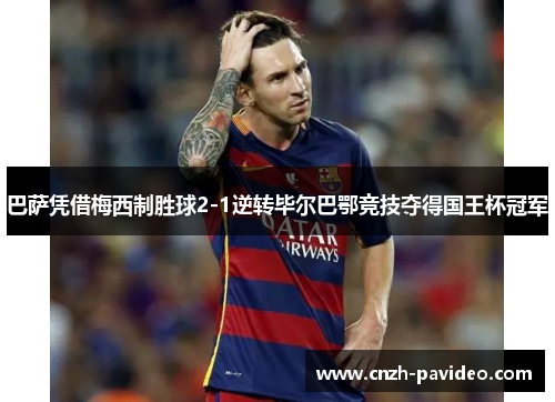 巴萨凭借梅西制胜球2-1逆转毕尔巴鄂竞技夺得国王杯冠军