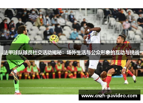 法甲球队球员社交活动揭秘：场外生活与公众形象的互动与挑战