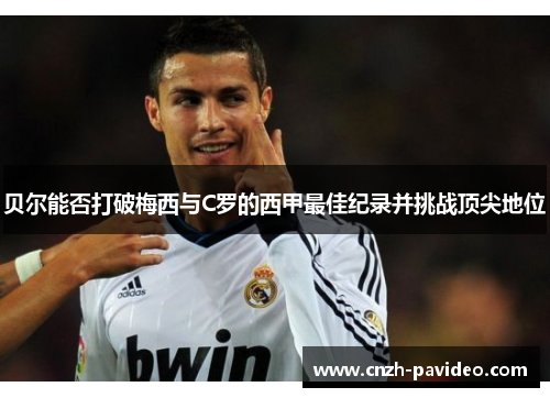 贝尔能否打破梅西与C罗的西甲最佳纪录并挑战顶尖地位 贝尔能否打破梅西与C罗的西甲最佳纪录并挑战顶尖地位