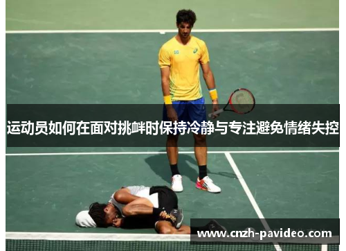 运动员如何在面对挑衅时保持冷静与专注避免情绪失控 运动员如何在面对挑衅时保持冷静与专注避免情绪失控